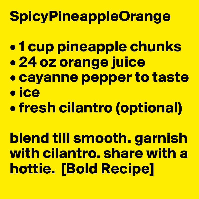 SpicyPineappleOrange

• 1 cup pineapple chunks
• 24 oz orange juice
• cayanne pepper to taste
• ice 
• fresh cilantro (optional)

blend till smooth. garnish with cilantro. share with a hottie.  [Bold Recipe]