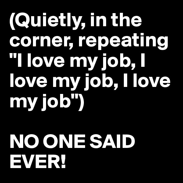 (Quietly, in the corner, repeating "I love my job, I love my job, I love my job")

NO ONE SAID EVER!