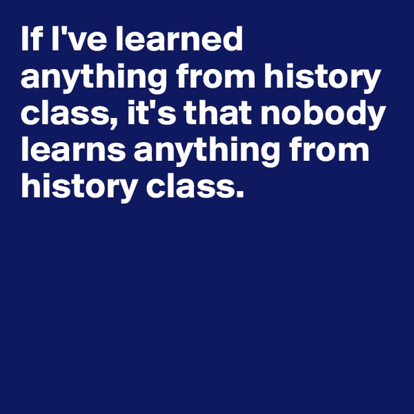 If I've learned anything from history class, it's that nobody learns anything from history class.




