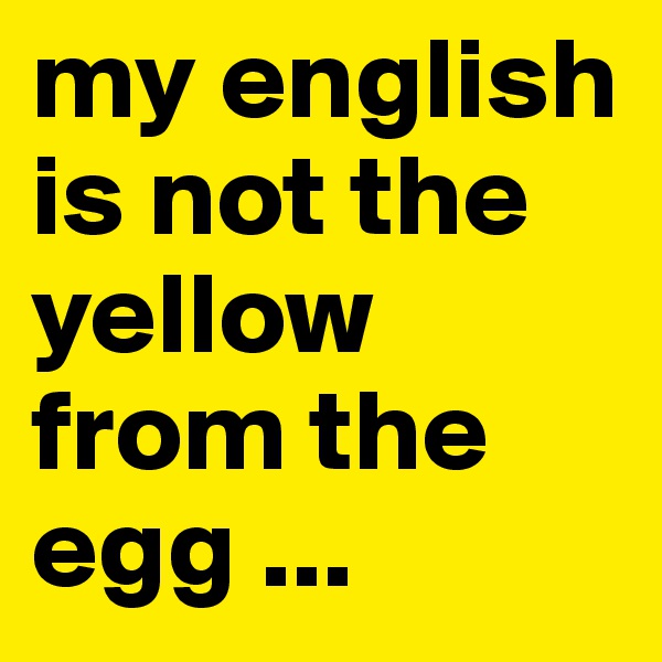 my english is not the yellow from the egg ...