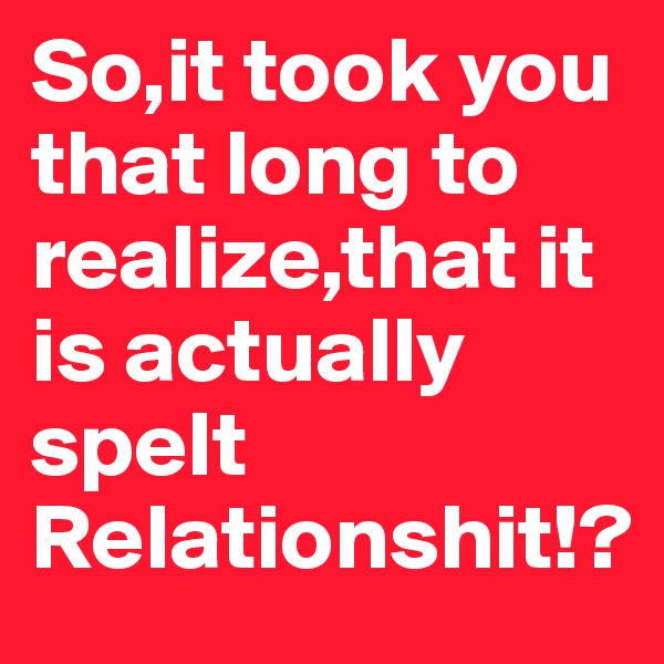 So,it took you that long to realize,that it is actually spelt Relationshit!?
