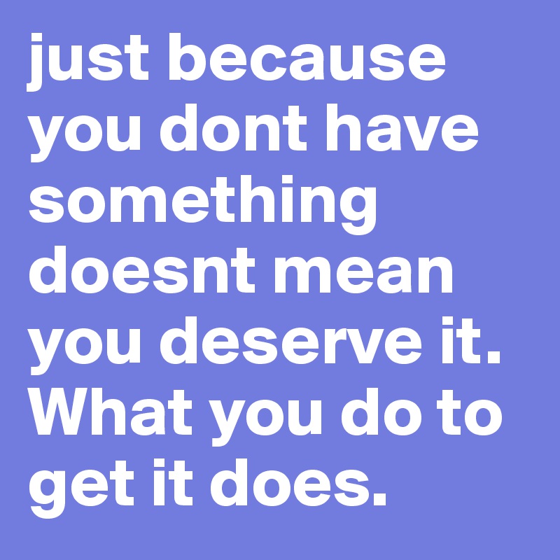 just because you dont have something doesnt mean you deserve it. What you do to get it does.