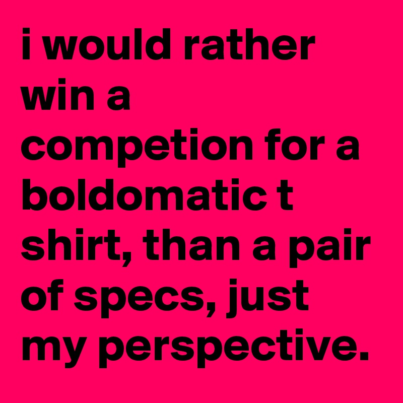 i would rather win a competion for a boldomatic t shirt, than a pair of specs, just my perspective.
