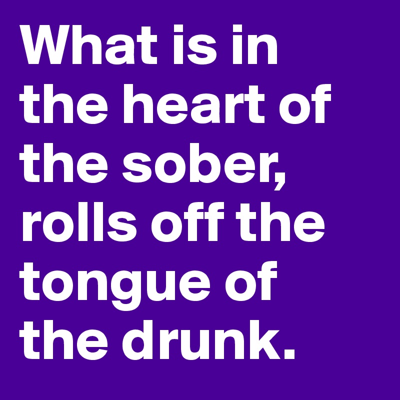 What is in the heart of the sober, 
rolls off the tongue of 
the drunk.