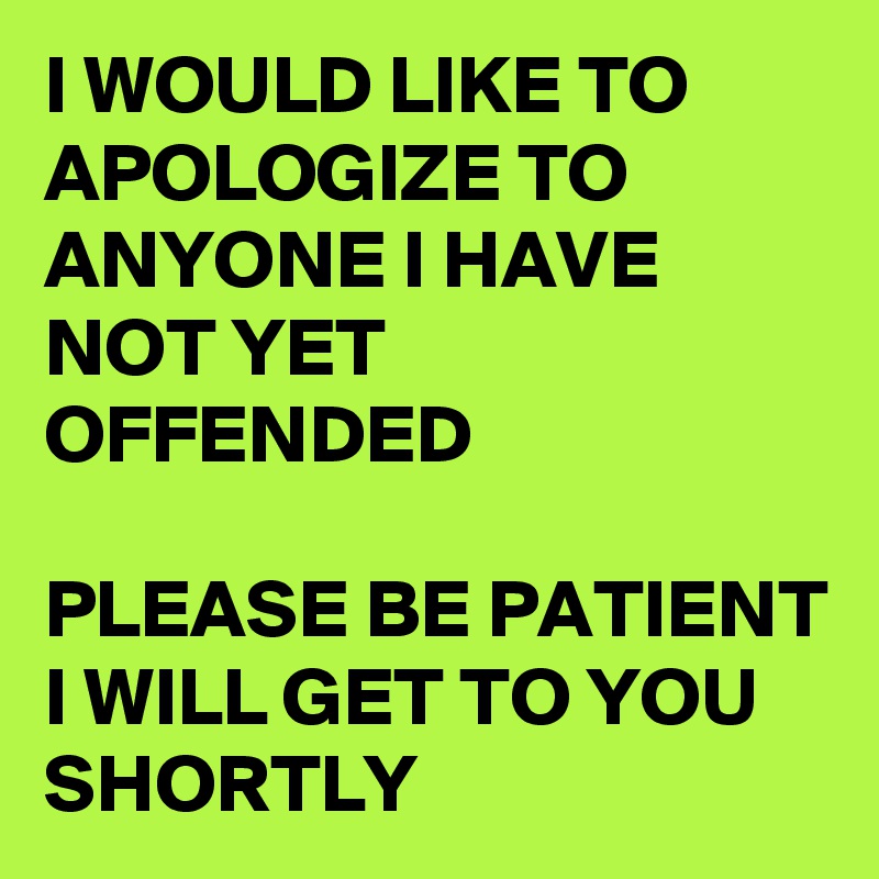 I WOULD LIKE TO APOLOGIZE TO ANYONE I HAVE NOT YET OFFENDED

PLEASE BE PATIENT I WILL GET TO YOU SHORTLY
