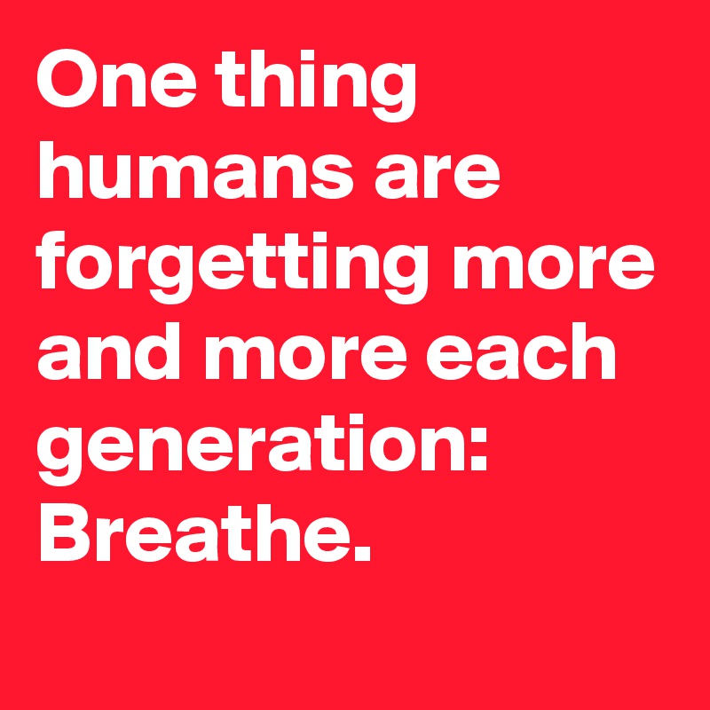 One thing humans are forgetting more and more each generation: Breathe.