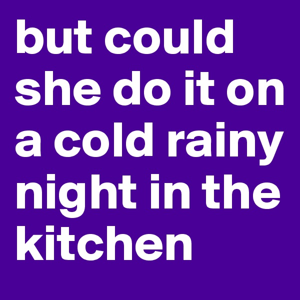 but could she do it on a cold rainy night in the kitchen