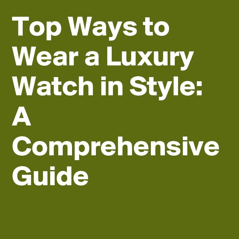 Top Ways to Wear a Luxury Watch in Style: A Comprehensive Guide
