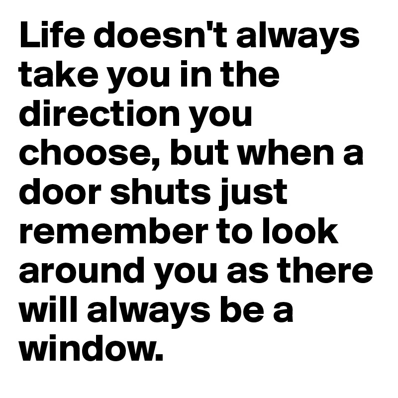 Life doesn't always take you in the direction you choose, but when a door shuts just remember to look around you as there will always be a window.