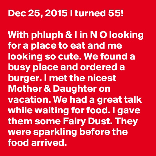 Dec 25, 2015 I turned 55!

With phluph & I in N O looking for a place to eat and me looking so cute. We found a busy place and ordered a burger. I met the nicest Mother & Daughter on vacation. We had a great talk while waiting for food. I gave them some Fairy Dust. They were sparkling before the food arrived.