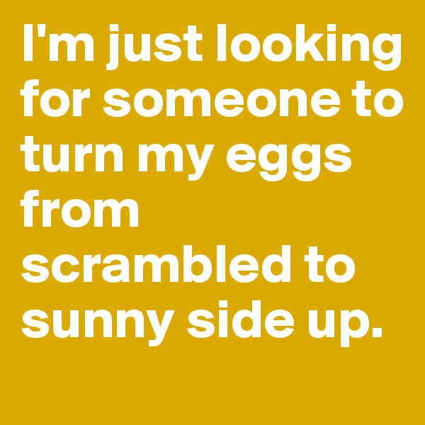 I'm just looking for someone to turn my eggs from scrambled to sunny side up. 