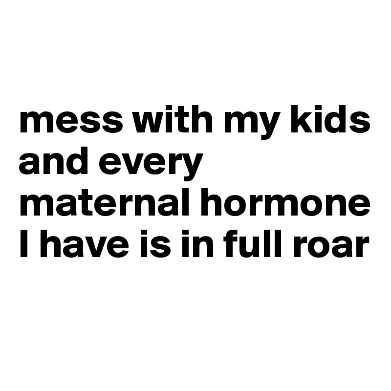 

mess with my kids and every maternal hormone I have is in full roar 


