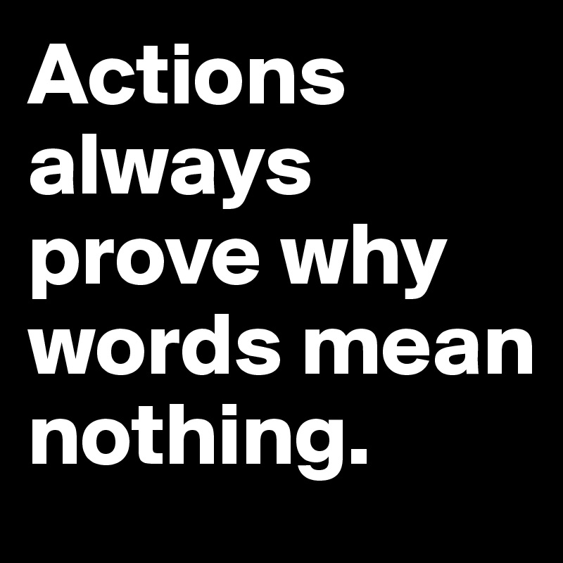 Actions always prove why words mean nothing.