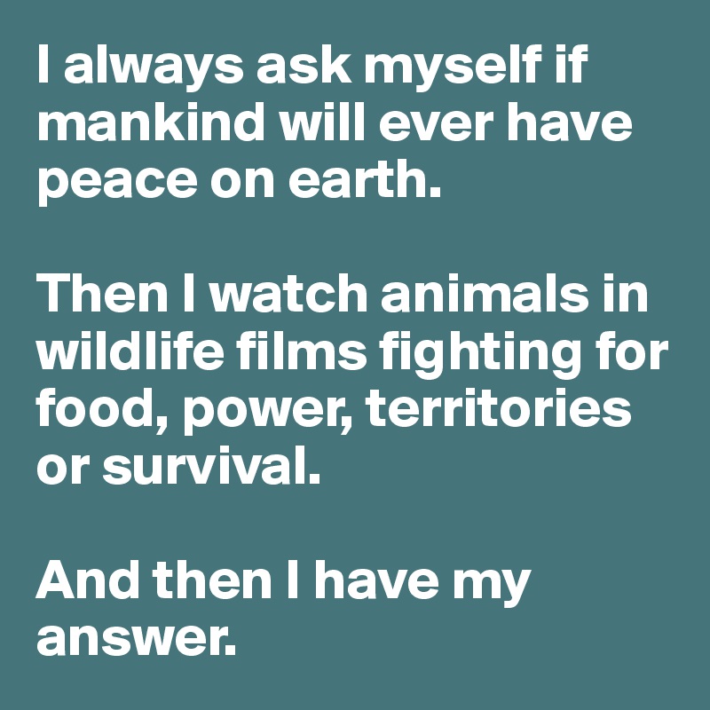 I always ask myself if mankind will ever have peace on earth. 

Then I watch animals in wildlife films fighting for food, power, territories or survival. 

And then I have my answer. 