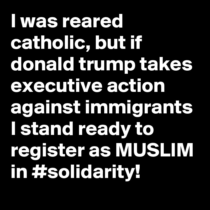 I was reared catholic, but if donald trump takes executive action against immigrants I stand ready to register as MUSLIM in #solidarity!