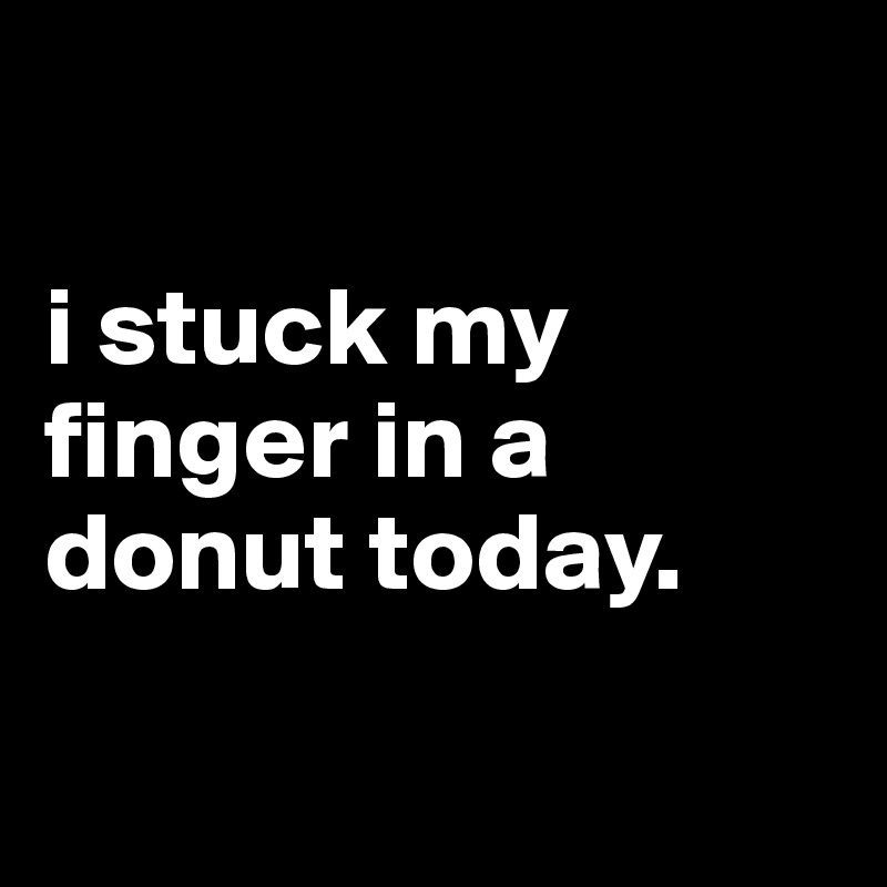 

i stuck my finger in a donut today.

