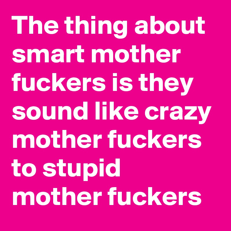 The thing about smart mother fuckers is they sound like crazy mother fuckers to stupid mother fuckers