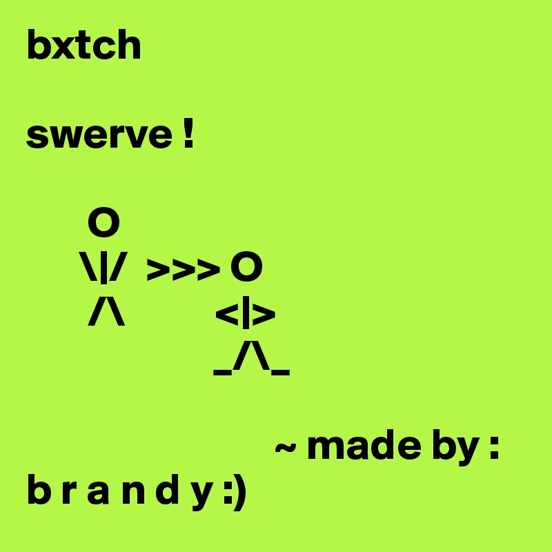 bxtch 

swerve !

       O
      \|/  >>> O
       /\          <|>
                     _/\_              
     
                            ~ made by :
b r a n d y :)