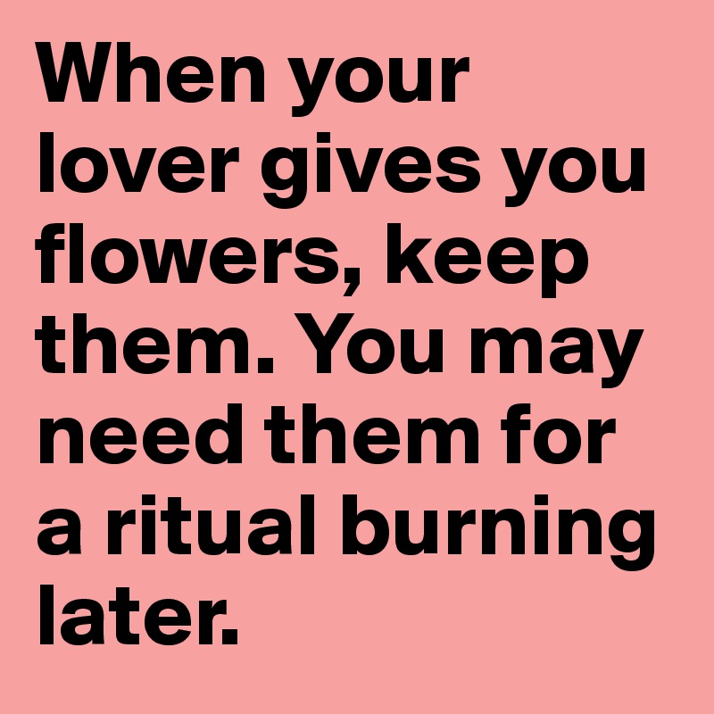 When your lover gives you flowers, keep them. You may need them for a ritual burning later. 