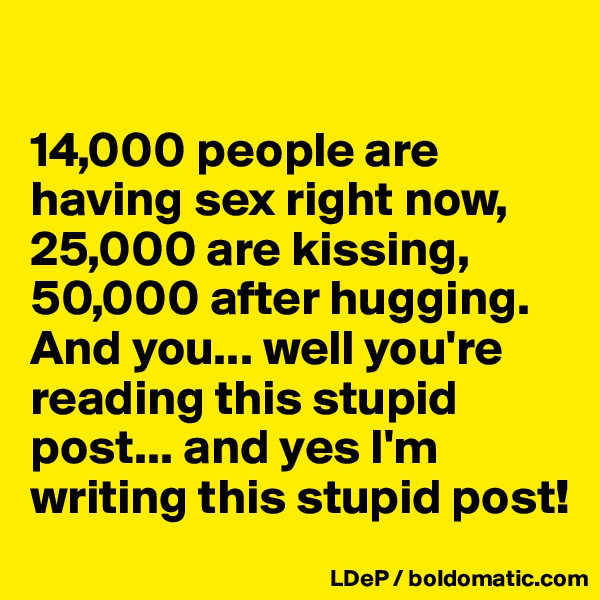 

14,000 people are having sex right now,
25,000 are kissing, 
50,000 after hugging.
And you... well you're reading this stupid post... and yes I'm writing this stupid post!