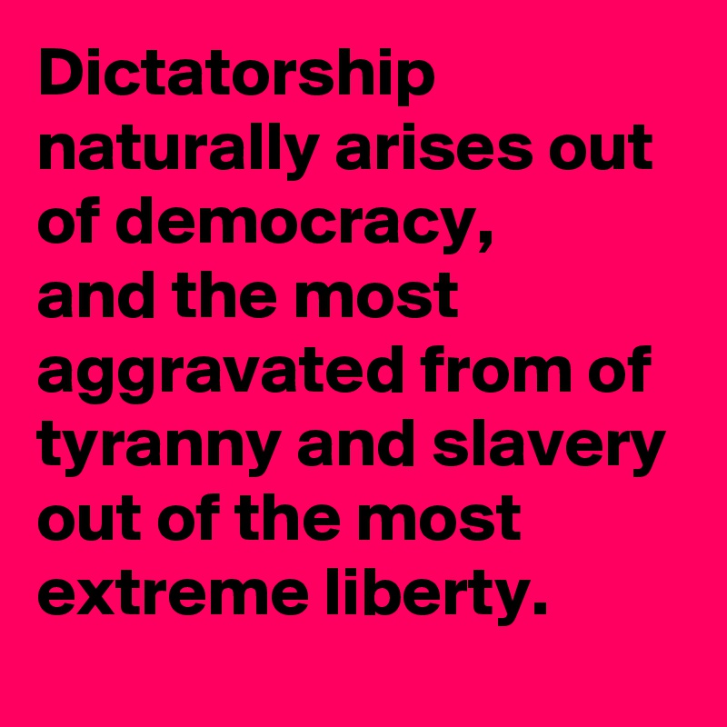 Dictatorship naturally arises out of democracy, 
and the most aggravated from of tyranny and slavery out of the most extreme liberty.