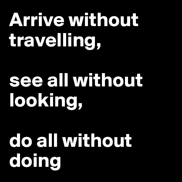 Arrive without travelling, 

see all without looking, 

do all without doing