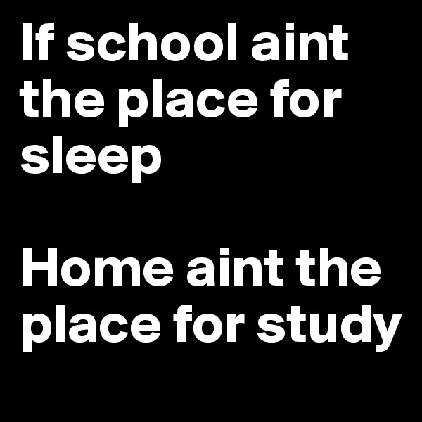 If school aint the place for sleep

Home aint the place for study