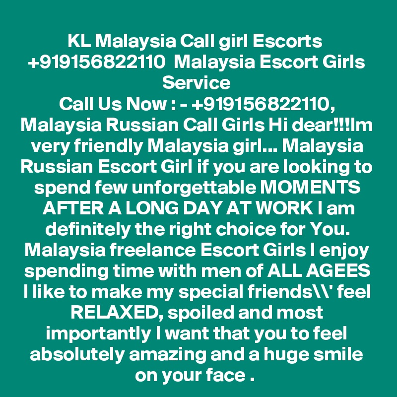KL Malaysia Call girl Escorts  +919156822110  Malaysia Escort Girls Service
Call Us Now : - +919156822110, Malaysia Russian Call Girls Hi dear!!!Im very friendly Malaysia girl... Malaysia Russian Escort Girl if you are looking to spend few unforgettable MOMENTS AFTER A LONG DAY AT WORK I am definitely the right choice for You. Malaysia freelance Escort Girls I enjoy spending time with men of ALL AGEES I like to make my special friends\\' feel RELAXED, spoiled and most importantly I want that you to feel absolutely amazing and a huge smile on your face . 