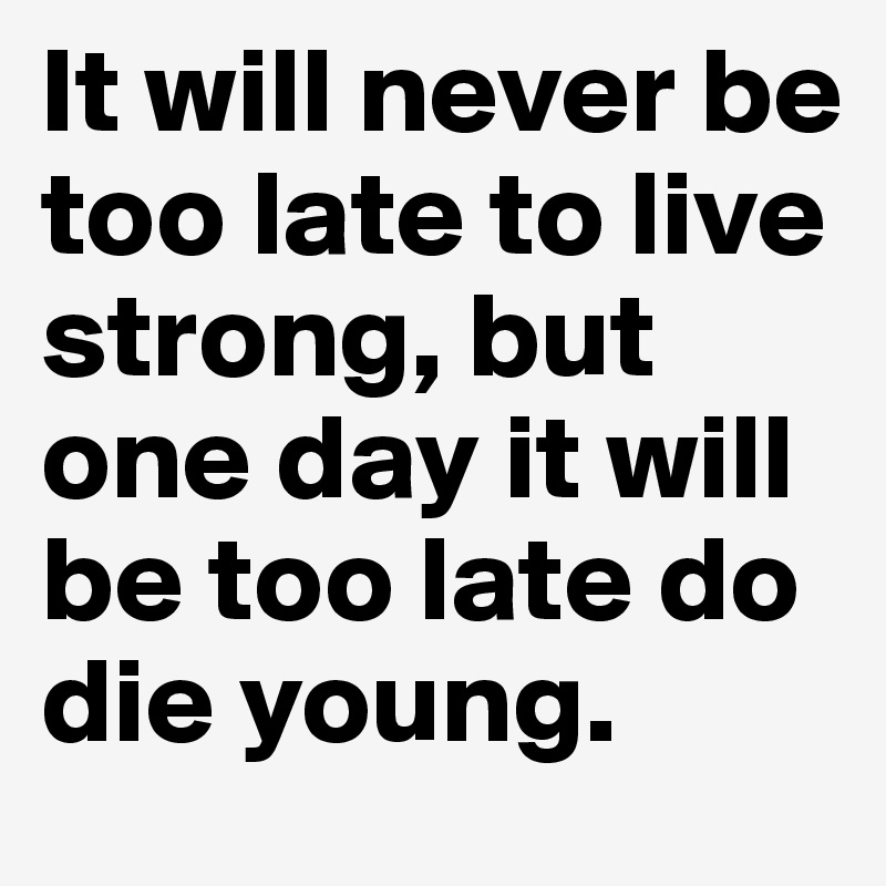 It will never be too late to live strong, but one day it will be too late do die young.