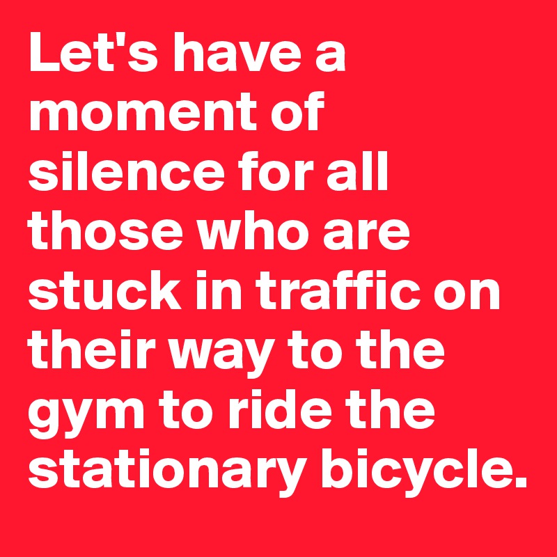 Let's have a moment of silence for all those who are stuck in traffic on their way to the gym to ride the stationary bicycle.