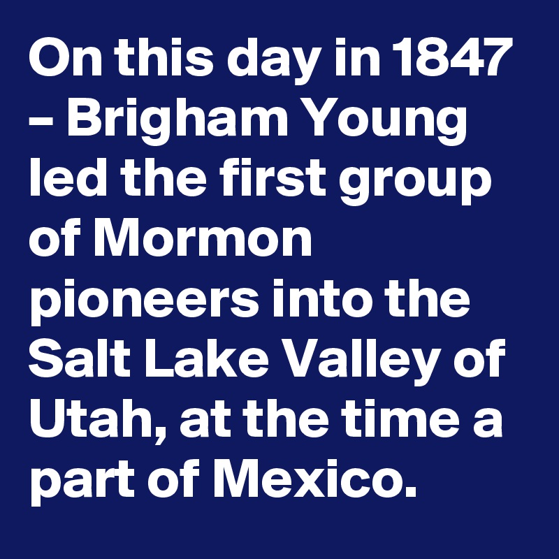 On this day in 1847 – Brigham Young led the first group of Mormon pioneers into the Salt Lake Valley of Utah, at the time a part of Mexico.