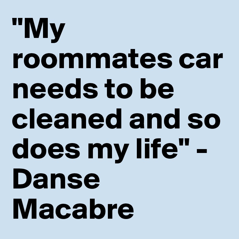 "My roommates car needs to be cleaned and so does my life" - Danse Macabre