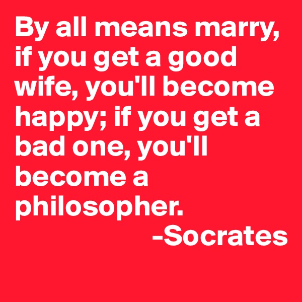By all means marry, if you get a good wife, you'll become happy; if you get a bad one, you'll become a philosopher. 
                       -Socrates 