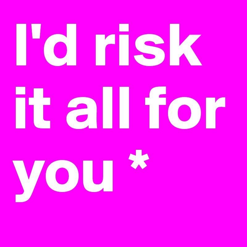 I'd risk 
it all for you *