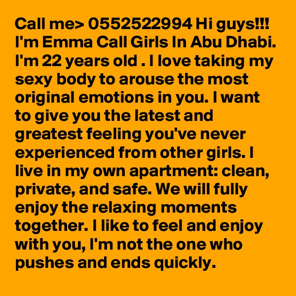 Call me> 0552522994 Hi guys!!! I'm Emma Call Girls In Abu Dhabi. I'm 22 years old . I love taking my sexy body to arouse the most original emotions in you. I want to give you the latest and greatest feeling you've never experienced from other girls. I live in my own apartment: clean, private, and safe. We will fully enjoy the relaxing moments together. I like to feel and enjoy with you, I'm not the one who pushes and ends quickly. 