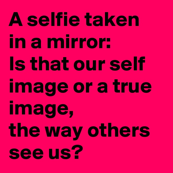 A selfie taken in a mirror:
Is that our self image or a true image,
the way others see us?