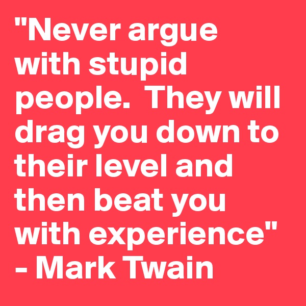 "Never argue with stupid people.  They will drag you down to their level and then beat you with experience" - Mark Twain
