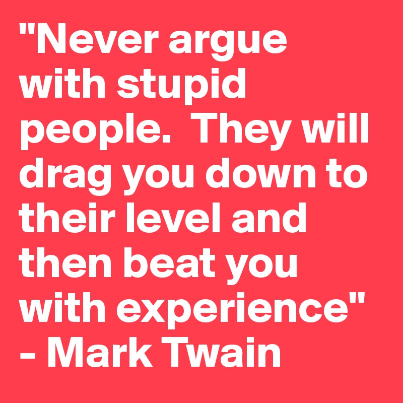 "Never argue with stupid people.  They will drag you down to their level and then beat you with experience" - Mark Twain