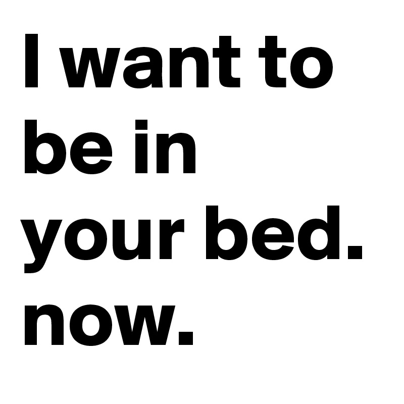 I want to be in your bed. now.