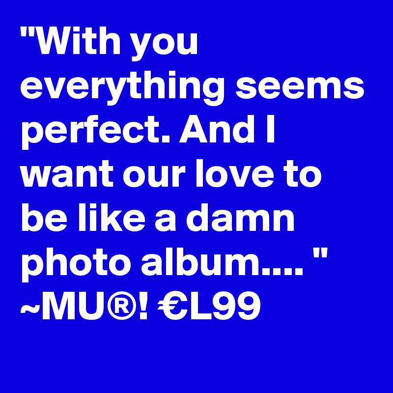 "With you everything seems perfect. And I want our love to be like a damn photo album.... "
~MU®! €L99