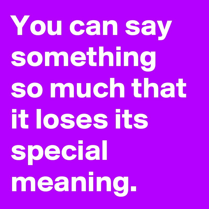 You can say something so much that it loses its special meaning.