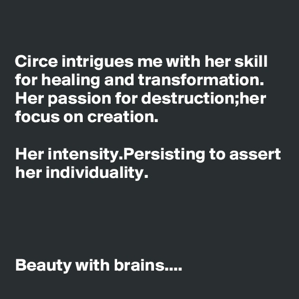 

Circe intrigues me with her skill for healing and transformation.
Her passion for destruction;her focus on creation.

Her intensity.Persisting to assert her individuality.




Beauty with brains....
