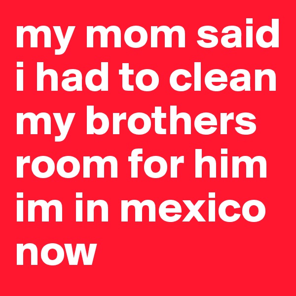 my mom said i had to clean my brothers room for him im in mexico now