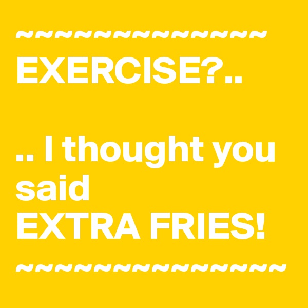 ~~~~~~~~~~~~~ EXERCISE?..

.. I thought you      said
EXTRA FRIES!
~~~~~~~~~~~~~~