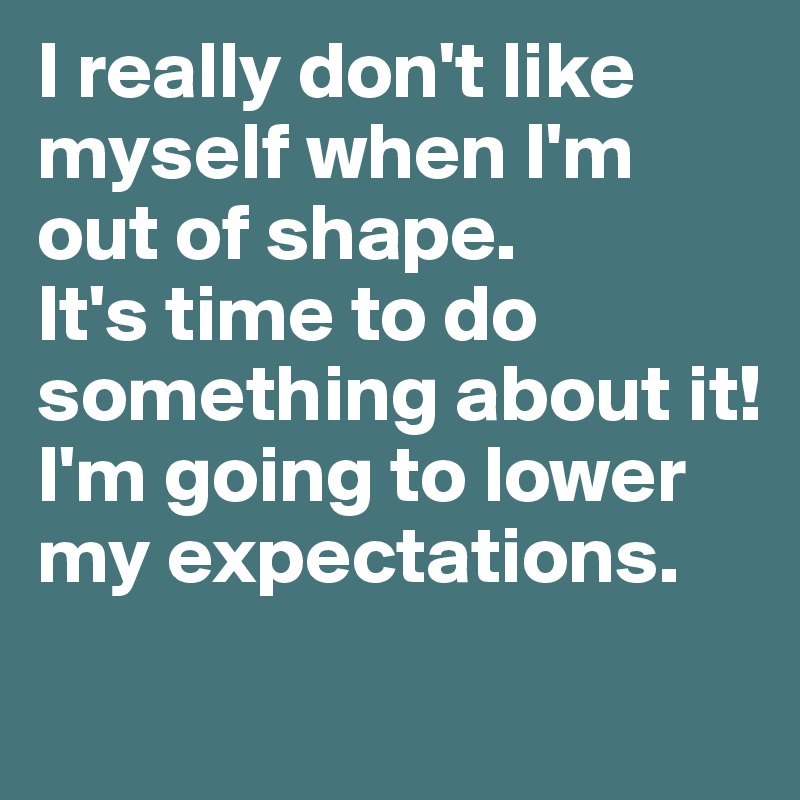 I really don't like myself when I'm out of shape. 
It's time to do something about it! I'm going to lower my expectations.
