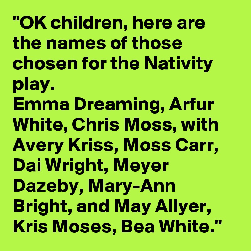 "OK children, here are the names of those chosen for the Nativity play.
Emma Dreaming, Arfur White, Chris Moss, with Avery Kriss, Moss Carr, Dai Wright, Meyer Dazeby, Mary-Ann Bright, and May Allyer, Kris Moses, Bea White." 