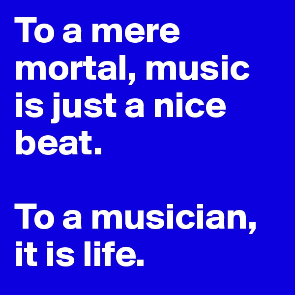 To a mere mortal, music is just a nice beat.

To a musician, it is life.