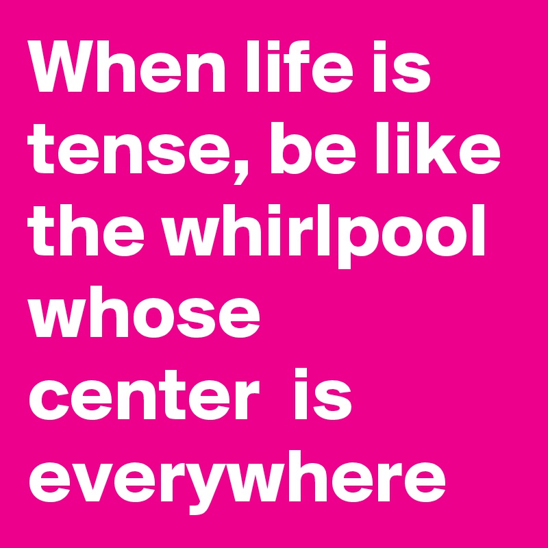 When life is tense, be like the whirlpool whose center  is everywhere