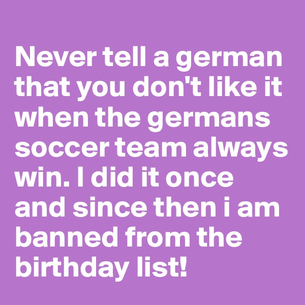 
Never tell a german that you don't like it when the germans soccer team always win. I did it once and since then i am banned from the birthday list!