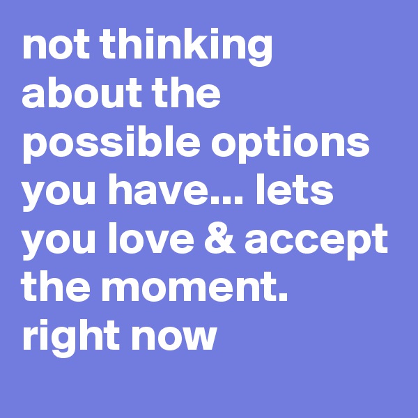 not thinking about the possible options you have... lets you love & accept the moment. right now